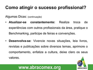Como atingir o sucesso profissional?
Algumas Dicas: (continuação)
• Atualizar-se constantemente: Realize troca de
experiências com outros profissionais da área, pratique o
Benchmarking, participe de feiras e convenções.
• Desenvolva-se: Vivencie novas situações, leia livros,
revistas e publicações sobre diversos temas, aprimore o
comportamento, enfatize a cultura, deixe claro os seus
valores.
 