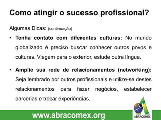 Como atingir o sucesso profissional?
Algumas Dicas: (continuação)
• Tenha contato com diferentes culturas: No mundo
globalizado é preciso buscar conhecer outros povos e
culturas. Viagem para o exterior, estude outra língua.
• Amplie sua rede de relacionamentos (networking):
Seja lembrado por outros profissionais e utilize-se destes
relacionamentos para fazer negócios, estabelecer
parcerias e trocar experiências.
 