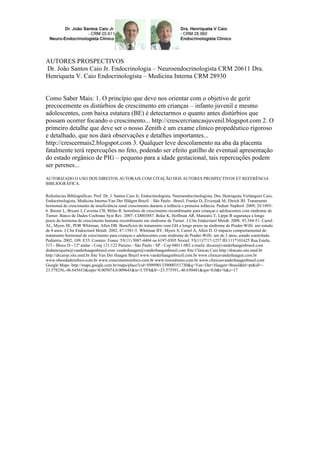 AUTORES PROSPECTIVOS
Dr. João Santos Caio Jr. Endocrinologia – Neuroendocrinologista CRM 20611 Dra.
Henriqueta V. Caio Endocrinologista – Medicina Interna CRM 28930
Como Saber Mais: 1. O princípio que deve nos orientar com o objetivo de gerir
precocemente os distúrbios de crescimento em crianças – infanto juvenil e mesmo
adolescentes, com baixa estatura (BE) é detectarmos o quanto antes distúrbios que
possam ocorrer focando o crescimento... http://crescercriancasjuvenil.blogspot.com 2. O
primeiro detalhe que deve ser o nosso Zenith é um exame clinico propedêutico rigoroso
e detalhado, que nos dará observações e detalhes importantes...
http://crescermais2.blogspot.com 3. Qualquer leve descolamento na aba da placenta
fatalmente terá repercuções no feto, podendo ser efeito gatilho de eventual apresentação
do estado orgânico de PIG – pequeno para a idade gestacional, tais repercuções podem
ser perenes...
AUTORIZADO O USO DOS DIREITOS AUTORAIS COM CITAÇÃO DOS AUTORES PROSPECTIVOS ET REFERÊNCIA
BIBLIOGRÁFICA.
Referências Bibliográficas: Prof. Dr. J. Santos Caio Jr, Endocrinologista, Neuroendocrinologista, Dra. Henriqueta Verlangieri Caio,
Endocrinologista, Medicina Interna-Van Der Häägen Brazil – São Paulo –Brasil, Franke D, Zivicnjak M, Ehrich JH. Tratamento
hormonal de crescimento de insuficiência renal crescimento durante a infância e primeira infância. Pediatr Nephrol. 2009; 24:1093-
6. Baxter L, Bryant J, Caverna CB, Milne R. hormônio de crescimento recombinante para crianças e adolescentes com síndrome de
Turner. Banco de Dados Cochrane Syst Rev. 2007: CD003887. Bolar K, Hoffman AR, Maneatis T, Lippe B segurança a longo
prazo da hormona de crescimento humana recombinante em síndrome de Turner. J Clin Endocrinol Metab. 2008; 93:344-51. Carrel
AL, Myers SE, POR Whitman, Allen DB. Benefícios do tratamento com GH a longo prazo na síndrome de Prader-Willi: um estudo
de 4 anos. J Clin Endocrinol Metab. 2002, 87:1581-5. Whitman BY, Myers S, Carrel A, Allen D. O impacto comportamental do
tratamento hormonal de crescimento para crianças e adolescentes com síndrome de Prader-Willi: um de 2 anos, estudo controlado.
Pediatria. 2002, 109: E35. Contato: Fones: 55(11) 5087-4404 ou 6197-0305 Nextel: 55(11)7717-1257 ID:111*101625 Rua Estela,
515 - Bloco D - 12º andar - Conj 121/122 Paraiso - São Paulo - SP - Cep 04011-002 e-mails: drcaio@vanderhaagenbrasil.com
drahenriqueta@vanderhaagenbrasil.com vanderhaagen@vanderhaagenbrasil.com Site Clinicas Caio http://dracaio.site.med.br
http://drcaiojr.site.med.br Site Van Der Haagen Brazil www.vanderhaagenbrazil.com.br www.clinicavanderhaagen.com.br
www.obesidadeinfoco.com.br www.crescimentoinfoco.com.br www.tireoidismo.com.br www.clinicasvanderhaagenbrasil.com
Google Maps: http://maps.google.com.br/maps/place?cid=5099901339000351730&q=Van+Der+Haagen+Brasil&hl=pt&sll=-
23.578256,-46.645653&sspn=0.005074,0.009645&ie=UTF8&ll=-23.575591,-46.650481&spn=0,0&t=h&z=17
 