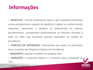 Informações 
• OBJETIVO: Formar profissionais aptos a gerir questões pertinentes 
a área previdenciária, capazes de identificar e aplicar os conhecimentos 
adquiridos. Apresentar e atualizar os profissionais os regimes 
previdenciários, considerando potencialmente as reformas iniciadas a 
partir de 1994, que trouxeram grandes alterações no modelo de 
previdência. 
• PÚBLICO DE INTERESSE: Profissionais que atuam ou pretendem 
atuar na gestão dos Regimes Próprios de Previdência. 
• REQUISITO: superior completo em qualquer área 
• DURAÇÃO: 2 semestres letivos e 1 semestre para a produção do 
TCC 
• CARGA HORÁRIA: carga horária mínima de 360h/a 
 