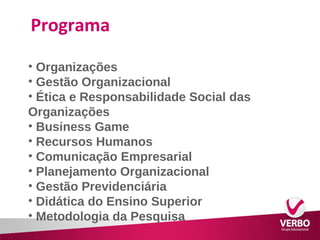 Programa 
• Organizações 
• Gestão Organizacional 
• Ética e Responsabilidade Social das 
Organizações 
• Business Game 
• Recursos Humanos 
• Comunicação Empresarial 
• Planejamento Organizacional 
• Gestão Previdenciária 
• Didática do Ensino Superior 
• Metodologia da Pesquisa 
 