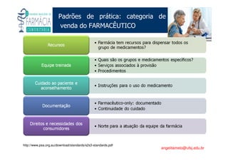 Existe um caminho que vai dos olhos ao coração sem passar pelo intelecto. (Gilbert Keith Chesterton)
Angelita C. Melo
angelitamelo@ufsj.edu.br
Padrões de prática: categoria de
venda do FARMACÊUTICO
http://www.psa.org.au/download/standards/s2s3-standards.pdf
 