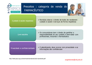 Existe um caminho que vai dos olhos ao coração sem passar pelo intelecto. (Gilbert Keith Chesterton)
Angelita C. Melo
angelitamelo@ufsj.edu.br
Preceitos : categoria de venda do
FARMACÊUTICO
http://www.psa.org.au/download/standards/s2s3-standards.pdf
 