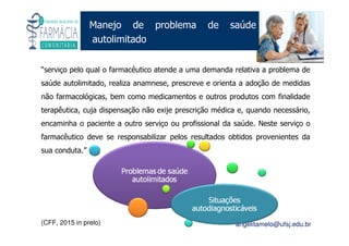 Existe um caminho que vai dos olhos ao coração sem passar pelo intelecto. (Gilbert Keith Chesterton)
Angelita C. Melo
angelitamelo@ufsj.edu.br
Manejo de problema de saúde
autolimitado
“serviço pelo qual o farmacêutico atende a uma demanda relativa a problema de
saúde autolimitado, realiza anamnese, prescreve e orienta a adoção de medidas
não farmacológicas, bem como medicamentos e outros produtos com finalidade
terapêutica, cuja dispensação não exije prescrição médica e, quando necessário,
encaminha o paciente a outro serviço ou profissional da saúde. Neste serviço o
farmacêutico deve se responsabilizar pelos resultados obtidos provenientes da
sua conduta.”
(CFF, 2015 in prelo)
 
