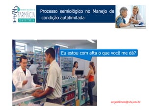 Existe um caminho que vai dos olhos ao coração sem passar pelo intelecto. (Gilbert Keith Chesterton)
Angelita C. Melo
angelitamelo@ufsj.edu.br
Processo semiológico no Manejo de
condição autolimitada
Eu estou com afta o que você me dá?
 