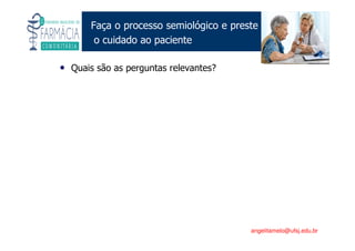 Existe um caminho que vai dos olhos ao coração sem passar pelo intelecto. (Gilbert Keith Chesterton)
Angelita C. Melo
angelitamelo@ufsj.edu.br
Faça o processo semiológico e preste
o cuidado ao paciente
• Quais são as perguntas relevantes?
 
