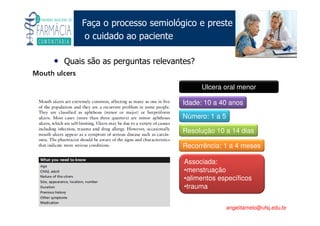 Existe um caminho que vai dos olhos ao coração sem passar pelo intelecto. (Gilbert Keith Chesterton)
Angelita C. Melo
angelitamelo@ufsj.edu.br
Faça o processo semiológico e preste
o cuidado ao paciente
• Quais são as perguntas relevantes?
Idade: 10 a 40 anos
Número: 1 a 5
Resolução 10 a 14 dias
Recorrência: 1 a 4 meses
Associada:
•menstruação
•alimentos específicos
•trauma
Ulcera oral menor
 