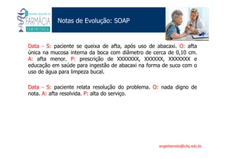 Existe um caminho que vai dos olhos ao coração sem passar pelo intelecto. (Gilbert Keith Chesterton)
Angelita C. Melo
angelitamelo@ufsj.edu.br
Notas de Evolução: SOAP
Data - S: paciente se queixa de afta, após uso de abacaxi. O: afta
única na mucosa interna da boca com diâmetro de cerca de 0,10 cm.
A: afta menor. P: prescrição de XXXXXXX, XXXXXX, XXXXXXX e
educação em saúde para ingestão de abacaxi na forma de suco com o
uso de água para limpeza bucal.
Data - S: paciente relata resolução do problema. O: nada digno de
nota. A: afta resolvida. P: alta do serviço.
 