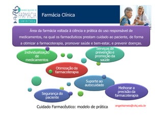 Existe um caminho que vai dos olhos ao coração sem passar pelo intelecto. (Gilbert Keith Chesterton)
Angelita C. Melo
angelitamelo@ufsj.edu.br
Farmácia Clínica
Área da farmácia voltada à ciência e prática do uso responsável de
medicamentos, na qual os farmacêuticos prestam cuidado ao paciente, de forma
a otimizar a farmacoterapia, promover saúde e bem-estar, e prevenir doenças.
Cuidado Farmacêutico: modelo de prática
 