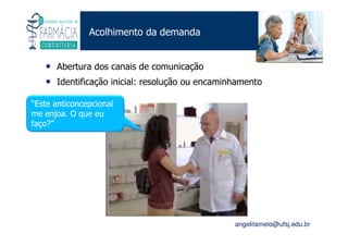 Existe um caminho que vai dos olhos ao coração sem passar pelo intelecto. (Gilbert Keith Chesterton)
Angelita C. Melo
angelitamelo@ufsj.edu.br
Acolhimento da demanda
• Abertura dos canais de comunicação
• Identificação inicial: resolução ou encaminhamento
“Este anticoncepcional
me enjoa. O que eu
faço?”
 