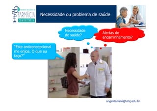 Existe um caminho que vai dos olhos ao coração sem passar pelo intelecto. (Gilbert Keith Chesterton)
Angelita C. Melo
angelitamelo@ufsj.edu.br
Necessidade ou problema de saúde
Necessidade
de saúde?
“Este anticoncepcional
me enjoa. O que eu
faço?”
Alertas de
encaminhamento?
 