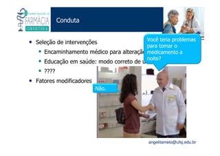 Existe um caminho que vai dos olhos ao coração sem passar pelo intelecto. (Gilbert Keith Chesterton)
Angelita C. Melo
angelitamelo@ufsj.edu.br
Conduta
• Seleção de intervenções
Encaminhamento médico para alteração da prescrição
Educação em saúde: modo correto de uso
????
• Fatores modificadores
Não.
Você teria problemas
para tomar o
medicamento a
noite?
 