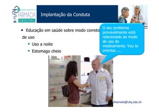 Existe um caminho que vai dos olhos ao coração sem passar pelo intelecto. (Gilbert Keith Chesterton)
Angelita C. Melo
angelitamelo@ufsj.edu.br
Implantação da Conduta
• Educação em saúde sobre modo correto
de uso
Uso a noite
Estomago cheio
O seu problema
provavelmente está
relacionado ao modo
de uso do
medicamento. Vou te
orientar.....
 