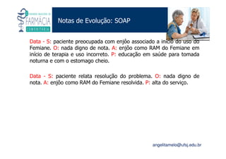 Existe um caminho que vai dos olhos ao coração sem passar pelo intelecto. (Gilbert Keith Chesterton)
Angelita C. Melo
angelitamelo@ufsj.edu.br
Notas de Evolução: SOAP
Data - S: paciente preocupada com enjôo associado a início do uso do
Femiane. O: nada digno de nota. A: enjôo como RAM do Femiane em
início de terapia e uso incorreto. P: educação em saúde para tomada
noturna e com o estomago cheio.
Data - S: paciente relata resolução do problema. O: nada digno de
nota. A: enjôo como RAM do Femiane resolvida. P: alta do serviço.
 