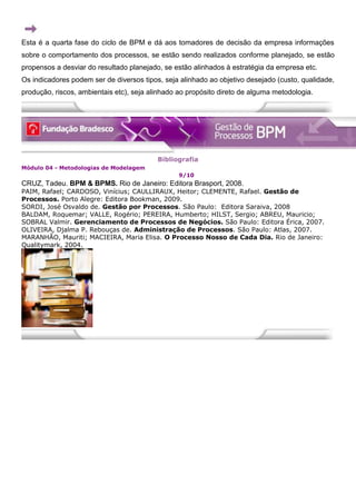 Esta é a quarta fase do ciclo de BPM e dá aos tomadores de decisão da empresa informações
sobre o comportamento dos processos, se estão sendo realizados conforme planejado, se estão
propensos a desviar do resultado planejado, se estão alinhados à estratégia da empresa etc.
Os indicadores podem ser de diversos tipos, seja alinhado ao objetivo desejado (custo, qualidade,
produção, riscos, ambientais etc), seja alinhado ao propósito direto de alguma metodologia.
Bibliografia
Módulo 04 - Metodologias de Modelagem
9/10
CRUZ, Tadeu. BPM & BPMS. Rio de Janeiro: Editora Brasport, 2008.
PAIM, Rafael; CARDOSO, Vinícius; CAULLIRAUX, Heitor; CLEMENTE, Rafael. Gestão de
Processos. Porto Alegre: Editora Bookman, 2009.
SORDI, José Osvaldo de. Gestão por Processos. São Paulo: Editora Saraiva, 2008
BALDAM, Roquemar; VALLE, Rogério; PEREIRA, Humberto; HILST, Sergio; ABREU, Mauricio;
SOBRAL Valmir. Gerenciamento de Processos de Negócios. São Paulo: Editora Érica, 2007.
OLIVEIRA, Djalma P. Rebouças de. Administração de Processos. São Paulo: Atlas, 2007.
MARANHÃO, Mauriti; MACIEIRA, Maria Elisa. O Processo Nosso de Cada Dia. Rio de Janeiro:
Qualitymark, 2004.
 