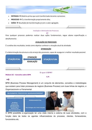  ENTRADA  Matéria-prima que será transformada durante o processo;
 PROCESSO  É a transformação propriamente dita;
 SAÍDA  Resultado da transformação já com o valor agregado.
Avaliação e Otimização dos Processos
4/7
Para qualquer processo podemos realizar duas ações fundamentais, segue abaixo especificação e
detalhamento:
AVALIAÇÃO DE PROCESSOS
É a análise dos resultados, tendo como objetivo conhecer a situação atual da atividade.
OTIMIZAÇÃO
É a determinação da estrutura e do arranjo dos processos, capaz de assegurar o melhor resultado possível.
O que é BPM?
Módulo 02 - Conceito sobre BPM
1/6
BPM (Business Process Management) é um conjunto de elementos, conceitos e metodologias
que existem para tratar processos de negócio (Business Process) com duas linhas de negócio, a
Organizacional e a Ferramental.
O BPM possibilita a organização ter uma visão interna e externa de suas atividades, com a
função clara de todos os agentes influenciadores do processo, clientes, fornecedores,
funcionários etc.
 