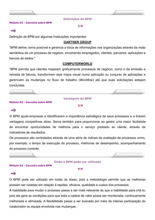 Definições de BPM
Módulo 02 - Conceito sobre BPM
2/6
Definição de BPM por algumas instituições importantes:
GARTNER GROUP
“BPM define, torna possível e gerencia a troca de informações nas organizações através da visão
semântica de um processo de negócio, envolvendo empregados, clientes, parceiros, aplicações e
bancos de dados.”
COMPUTERWORLD
“BPM permite que clientes mapeiem graficamente processos de negócio, como o de emissão e
retirada de faturas, transformem este mapa visual numa aplicação ou conjunto de aplicações e
gerenciem as mudanças no fluxo de trabalho (Workflow) até que suas solicitações estejam
concluídas.
Vantagem do BPM
Módulo 02 - Conceito sobre BPM
3/6
O BPM ajuda empresas a identificarem a importância estratégica de seus processos e a tirarem
vantagens competitivas disso. Serve também para proporcionar ao gestor uma maior facilidade
de encontrar oportunidades de melhoria para o serviço prestado ao cliente, através de
indicadores de resultados.
Os processos são controlados através de uma série de índices de avaliação de processos como,
por exemplo, o tempo de execução do processo, melhorias de desempenho, acompanhamento
do processo corrente.
Onde o BPM pode ser utilizado
Módulo 02 - Conceito sobre BPM
4/6
O BPM pode ser utilizado em todas as áreas, pois a metodologia permite que as melhorias
possam ser notadas em relação à rapidez, eficácia, qualidade e custos dos processos.
A habilidade para mudar o processo passa a ser mais relevante do que a habilidade para criá-lo,
pois ela gera as condições para que toda a cadeia de valor possa ser monitorada, continuamente
melhorada e otimizada. A flexibilidade passa a ser buscada por meio de intensa participação do
colaborador ou equipe envolvida nas mudanças.
 