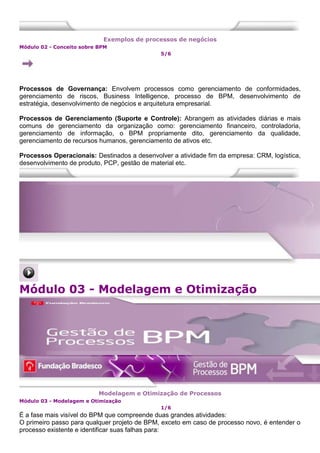 Exemplos de processos de negócios
Módulo 02 - Conceito sobre BPM
5/6
Processos de Governança: Envolvem processos como gerenciamento de conformidades,
gerenciamento de riscos, Business Intelligence, processo de BPM, desenvolvimento de
estratégia, desenvolvimento de negócios e arquitetura empresarial.
Processos de Gerenciamento (Suporte e Controle): Abrangem as atividades diárias e mais
comuns de gerenciamento da organização como: gerenciamento financeiro, controladoria,
gerenciamento de informação, o BPM propriamente dito, gerenciamento da qualidade,
gerenciamento de recursos humanos, gerenciamento de ativos etc.
Processos Operacionais: Destinados a desenvolver a atividade fim da empresa: CRM, logística,
desenvolvimento de produto, PCP, gestão de material etc.
Módulo 03 - Modelagem e Otimização
Modelagem e Otimização de Processos
Módulo 03 - Modelagem e Otimização
1/6
É a fase mais visível do BPM que compreende duas grandes atividades:
O primeiro passo para qualquer projeto de BPM, exceto em caso de processo novo, é entender o
processo existente e identificar suas falhas para:
 