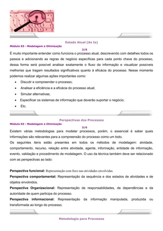 Estado Atual (As Is)
Módulo 03 - Modelagem e Otimização
2/6
É muito importante entender como funciona o processo atual, descrevendo com detalhes todos os
passos e adicionando as regras de negócio específicas para cada ponto chave do processo,
dessa forma será possível analisar exatamente o fluxo da informação e visualizar possíveis
melhorias que tragam resultados significativos quanto à eficácia do processo. Nesse momento
podemos realizar algumas ações importantes como:
 Discutir e compreender o processo;
 Analisar a eficiência e a eficácia do processo atual;
 Simular alternativas;
 Especificar os sistemas de informação que deverão suportar o negócio;
 Etc.
Perspectivas dos Processos
Módulo 03 - Modelagem e Otimização
3/6
Existem várias metodologias para modelar processos, porém, o essencial é saber quais
informações são relevantes para a compreensão do processo como um todo.
Os seguintes itens estão presentes em todos os métodos de modelagem: atvidade,
comportamento, recurso, relação entre atividade, agente, informação, entidade de informação,
evento, validação e procedimento de modelagem. O uso da técnica também deve ser relacionado
com as perspectivas ao lado:
Perspectiva funcional: Representação com foco nas atividades envolvidas.
Perspectiva comportamental: Representação da sequência e dos estados de atividades e de
objetos envolvidos.
Perspectiva Organizacional: Representação de responsabilidades, de dependências e da
autoridade de quem participa do processo.
Perspectiva informacional: Representação da informação manipulada, produzida ou
transformada ao longo do processo.
Metodologia para Processos
 