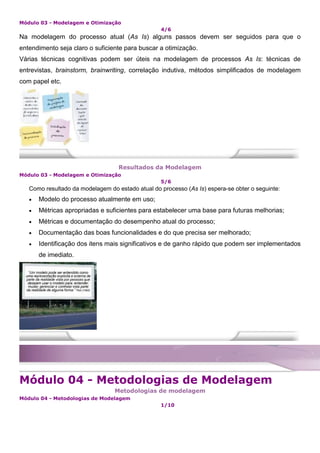 Módulo 03 - Modelagem e Otimização
4/6
Na modelagem do processo atual (As Is) alguns passos devem ser seguidos para que o
entendimento seja claro o suficiente para buscar a otimização.
Várias técnicas cognitivas podem ser úteis na modelagem de processos As Is: técnicas de
entrevistas, brainstorm, brainwriting, correlação indutiva, métodos simplificados de modelagem
com papel etc.
Resultados da Modelagem
Módulo 03 - Modelagem e Otimização
5/6
Como resultado da modelagem do estado atual do processo (As Is) espera-se obter o seguinte:
 Modelo do processo atualmente em uso;
 Métricas apropriadas e suficientes para estabelecer uma base para futuras melhorias;
 Métricas e documentação do desempenho atual do processo;
 Documentação das boas funcionalidades e do que precisa ser melhorado;
 Identificação dos itens mais significativos e de ganho rápido que podem ser implementados
de imediato.
Módulo 04 - Metodologias de Modelagem
Metodologias de modelagem
Módulo 04 - Metodologias de Modelagem
1/10
 