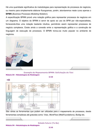 Há uma quantidade significativa de metodologias para representação de processos de negócios,
ou mesmo para simplesmente elaborar fluxogramas, porém, abordaremos neste curso apenas o
BPMN (Business Processes Modeling Notation).
A especificação BPMN provê uma notação gráfica para representar processos de negócios em
um diagrama. O objetivo do BPMN é servir de apoio ao uso do BPM por não-especialistas,
fornecendo-lhes uma notação bastante intuitiva, permitindo assim representar processos de
negócio complexos. Existe ainda a conexão entre a representação gráfica e a construção de
linguagem de execução de processos. O BPMN tronou-se muito popular no ambiente de
negócios.
Exemplo de Mapeamento BPMN: Solicitação de Táxi
Módulo 04 - Metodologias de Modelagem
2/10
São várias as ferramentas que podem ser utilizadas para o mapeamento de processos, desde
ferramentas complexas até gratuitas como: Visio, WorkFlow (WebFoundations), BizAgi etc.
Estado futuro (To Be)
Módulo 04 - Metodologias de Modelagem
3/10
 