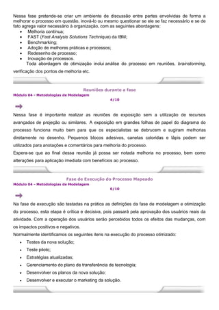 Nessa fase pretende-se criar um ambiente de discussão entre partes envolvidas de forma a
melhorar o processo em questão, inová-lo ou mesmo questionar se ele se faz necessário e se de
fato agrega valor necessário à organização, com as seguintes abordagens:
 Melhoria contínua;
 FAST (Fast Analysis Solutions Technique) da IBM;
 Benchmarking;
 Adoção de melhores práticas e processos;
 Redesenho de processo;
 Inovação de processos.
Toda abordagem de otimização inclui análise do processo em reuniões, brainstorming,
verificação dos pontos de melhoria etc.
Reuniões durante a fase
Módulo 04 - Metodologias de Modelagem
4/10
Nessa fase é importante realizar as reuniões de exposição sem a utilização de recursos
avançados de projeção ou similares. A exposição em grandes folhas de papel do diagrama do
processo funciona muito bem para que os especialistas se debrucem e sugiram melhorias
diretamente no desenho. Pequenos blocos adesivos, canetas coloridas e lápis podem ser
utilizados para anotações e comentários para melhoria do processo.
Espera-se que ao final dessa reunião já possa ser notada melhoria no processo, bem como
alterações para aplicação imediata com benefícios ao processo.
Fase de Execução do Processo Mapeado
Módulo 04 - Metodologias de Modelagem
6/10
Na fase de execução são testadas na prática as definições da fase de modelagem e otimização
do processo, esta etapa é crítica e decisiva, pois passará pela aprovação dos usuários reais da
atividade. Com a operação dos usuários serão percebidos todos os efeitos das mudanças, com
os impactos positivos e negativos.
Normalmente identificamos os seguintes itens na execução do processo otimizado:
 Testes da nova solução;
 Teste piloto;
 Estratégias atualizadas;
 Gerenciamento do plano de transferência de tecnologia;
 Desenvolver os planos da nova solução;
 Desenvolver e executar o marketing da solução.
 