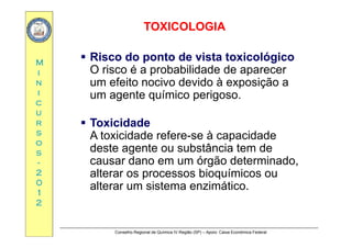 TOXICOLOGIATOXICOLOGIA
MM
 Risco do ponto de vista toxicológicoRisco do ponto de vista toxicológico
O risco é a probabilidade de aparecerii
nn
ii
O risco é a probabilidade de aparecer
um efeito nocivo devido à exposição a
um agente químico perigoso
cc
uu
rr
um agente químico perigoso..
 ToxicidadeToxicidaderr
ss
oo
ss
 ToxicidadeToxicidade
A toxicidade refere-se à capacidade
deste agente ou substância tem dess
--
22
00
g
causar dano em um órgão determinado,
alterar os processos bioquímicos ou
00
11
22
alterar um sistema enzimático..
Conselho Regional de Química IV Região (SP) – Apoio: Caixa Econômica Federal
 