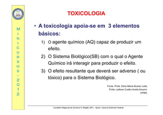 TOXICOLOGIATOXICOLOGIA
MM
• A toxicologia apoia-se em 3 elementos
ii
nn
ii
básicos:
1) O agente químico (AQ) capaz de produzir um
cc
uu
rr
g ( )
efeito.
2) O Sistema Biológico(SB) com o qual o Agenterr
ss
oo
ss
2) O Sistema Biológico(SB) com o qual o Agente
Químico irá interagir para produzir o efeito.
3) O efeito resultante que deverá ser adverso ( ouss
--
22
00
3) O efeito resultante que deverá ser adverso ( ou
tóxico) para o Sistema Biológico.
00
11
22
Fonte: Profa. Edna Maria Alvarez Leite
Profa. Leiliane Coelho André Amorim
UFMG
Conselho Regional de Química IV Região (SP) – Apoio: Caixa Econômica Federal
 