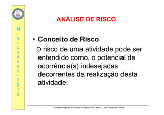 ANÁLISE DE RISCOANÁLISE DE RISCO
MM
ANÁLISE DE RISCOANÁLISE DE RISCO
ii
nn
ii
•• Conceito de RiscoConceito de Risco
cc
uu
rr
O risco de uma atividade pode ser
entendido como o potencial derr
ss
oo
ss
entendido como, o potencial de
ocorrência(s) indesejadas
ss
--
22
00
decorrentes da realização desta
atividade00
11
22
atividade.
Conselho Regional de Química IV Região (SP) – Apoio: Caixa Econômica Federal
 