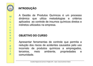 INTRODUÇÃOINTRODUÇÃO
MM
A Gestão de Produtos Químicos é um processo
dinâmico que utiliza metodologias e critériosii
nn
ii
dinâmico que utiliza metodologias e critérios
aplicados ao controle de insumos químicos diretos e
indiretos utilizados na empresa.
cc
uu
rr
indiretos utilizados na empresa.
rr
ss
oo
ss
OBJETIVOOBJETIVO DODO CURSOCURSO
ss
--
22
00
Apresentar ferramentas de controle que permita a
redução dos riscos de acidentes causados pelo uso
incorreto de produtos químicos a empregados00
11
22
incorreto de produtos químicos a empregados,
terceiros, meio ambiente, propriedades e
comunidade.
Conselho Regional de Química IV Região (SP) – Apoio: Caixa Econômica Federal
comunidade.
 