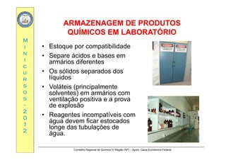 ARMAZENAGEM DE PRODUTOSARMAZENAGEM DE PRODUTOS
MM
ARMAZENAGEM DE PRODUTOSARMAZENAGEM DE PRODUTOS
QUÍMICOS EM LABORATÓRIOQUÍMICOS EM LABORATÓRIO
ii
nn
ii
• Estoque por compatibilidade
• Separe ácidos e bases em
armários diferentes
cc
uu
rr
armários diferentes
• Os sólidos separados dos
líquidosrr
ss
oo
ss
q
• Voláteis (principalmente
solventes) em armários com
ventilação positiva e a provass
--
22
00
ventilação positiva e a prova
de explosão
• Reagentes incompatíveis com00
11
22
Reagentes incompatíveis com
água devem ficar estocados
longe das tubulações de
água
Conselho Regional de Química IV Região (SP) – Apoio: Caixa Econômica Federal
água.
 