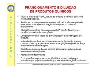 FRANCIONAMENTO E DILUIÇÃOFRANCIONAMENTO E DILUIÇÃO
DE PRODUTOS QUÍMICOSDE PRODUTOS QUÍMICOS
MM
DE PRODUTOS QUÍMICOSDE PRODUTOS QUÍMICOS
• Fazer a leitura de FISPQ, rótulo do produto e verificar possíveis
incompatibilidades
ii
nn
ii
incompatibilidades.
• Avaliar se os equipamentos a serem utilizados são compatíveis
para evitar uma eventual reação indesejável ou dano ao
equipamento
cc
uu
rr
equipamento.
• Obrigatório verificar Equipamentos de Proteção Coletivo, ex:
capelas, chuveiro de emergência
rr
ss
oo
ss
• Obrigatório colocar todos os EPIs indicados nas instruções do
produto.
• Inflamáveis –verificar se na área não existe fontes de faíscas,
ss
--
22
00
,
chamas, calor que possam causar uma ignição do produto. Faça
aterramento da embalagens
• Diluição de ácidos e bases sempre adiciona-los sobre a água
00
11
22
ç p g
lentamente sob agitação.
• Atenção com reatividade
• O produto fracionado deve ser identificado com dados que
Conselho Regional de Química IV Região (SP) – Apoio: Caixa Econômica Federal
• O produto fracionado deve ser identificado com dados que
permitam que seja rastreado de que lote aquela fração foi retirada.
 