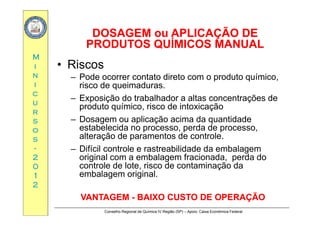 DOSAGEM ou APLICAÇÃO DEDOSAGEM ou APLICAÇÃO DE
MM
DOSAGEM ou APLICAÇÃO DEDOSAGEM ou APLICAÇÃO DE
PRODUTOS QUÍMICOS MANUALPRODUTOS QUÍMICOS MANUAL
Riii
nn
ii
• Riscos
– Pode ocorrer contato direto com o produto químico,
risco de queimaduras.
cc
uu
rr
risco de queimaduras.
– Exposição do trabalhador a altas concentrações de
produto químico, risco de intoxicação
rr
ss
oo
ss
– Dosagem ou aplicação acima da quantidade
estabelecida no processo, perda de processo,
alteração de paramentos de controle.ss
--
22
00
alteração de paramentos de controle.
– Difícil controle e rastreabilidade da embalagem
original com a embalagem fracionada, perda do
controle de lote risco de contaminação da00
11
22
controle de lote, risco de contaminação da
embalagem original.
Conselho Regional de Química IV Região (SP) – Apoio: Caixa Econômica Federal
VANTAGEMVANTAGEM -- BAIXO CUSTO DE OPERAÇÃOBAIXO CUSTO DE OPERAÇÃO
 