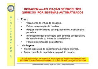 DOSAGEM ou APLICAÇÃO DE PRODUTOSDOSAGEM ou APLICAÇÃO DE PRODUTOS
ÍÍ
MM
QUÍMICOS POR SISTEMAS AUTOMATIZADOSQUÍMICOS POR SISTEMAS AUTOMATIZADOS
RiscoRiscoii
nn
ii
•• RiscoRisco
• Vazamento de linhas de dosagem.
• Falhas de operação de bombas
cc
uu
rr
Falhas de operação de bombas
• Requer monitoramento dos equipamentos, manutenção
periódica.
rr
ss
oo
ss
• Incompatibilidade do produto com bombas dosadoras ou
de transferência ou linhas de transferência
• Falta de identificação dos sistemasss
--
22
00
Falta de identificação dos sistemas
•• VantagensVantagens
• Menor exposição do trabalhador ao produto químico.
00
11
22
• Maior controle da quantidade de produto dosado.
Ã Í
Conselho Regional de Química IV Região (SP) – Apoio: Caixa Econômica Federal
A MAIOR SEGURANÇA NA DOSAGEM, APLICAÇÃO DE PRODUTOS QUÍMICOS POR
SISTEMAS AUTOMATIZADOS COMPENSA O CUSTO DE IMPLANTAÇÃO DO SISTEMA
 