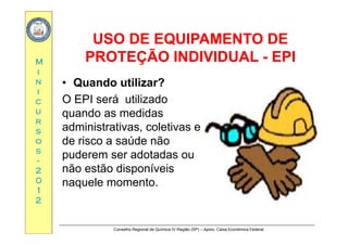 USO DE EQUIPAMENTO DEUSO DE EQUIPAMENTO DE
MM
USO DE EQUIPAMENTO DEUSO DE EQUIPAMENTO DE
PROTEÇÃO INDIVIDUALPROTEÇÃO INDIVIDUAL -- EPIEPI
ii
nn
ii
• Quando utilizar?
Occ
uu
rr
O EPI será utilizado
quando as medidas
rr
ss
oo
ss
administrativas, coletivas e
de risco a saúde não
d d dss
--
22
00
puderem ser adotadas ou
não estão disponíveis
l t00
11
22
naquele momento.
Conselho Regional de Química IV Região (SP) – Apoio: Caixa Econômica Federal
 