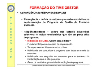 FORMAÇÃO DO TIME GESTORFORMAÇÃO DO TIME GESTOR
MM
•• ABRANGÊNCIAABRANGÊNCIA EE RESPONSABILIDADESRESPONSABILIDADES
Abrangência definir os setores que serão envolvidos naii
nn
ii
– Abrangência – definir os setores que serão envolvidos na
implementação do Programa de Gestão de Produtos
Químicos.
cc
uu
rr
– Responsabilidades – dentro dos setores envolvidos
selecionar e indicar funcionários que vão ser parte ativarr
ss
oo
ss
selecionar e indicar funcionários que vão ser parte ativa
do programa.
• Indicação do Líder. QuemQuem seráserá oo líder?líder?
ss
--
22
00
• Fundamental para o sucesso da implantação.
• Tem que exercer liderança sobre o time.
• Habilidade em comunicar o programa com todos os níveis da00
11
22
Habilidade em comunicar o programa com todos os níveis da
empresa.
• Habilidade em negociar os recursos para o sucesso da
implantação com a alta gerencia
Conselho Regional de Química IV Região (SP) – Apoio: Caixa Econômica Federal
implantação com a alta gerencia.
• Gerar os relatórios gerenciais de evolução do programa.
 