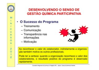 DESENVOLVENDO O SENSO DEDESENVOLVENDO O SENSO DE
MM
GESTÃO QUÍMICA PARTICIPATIVAGESTÃO QUÍMICA PARTICIPATIVA
ii
nn
ii
• O Sucesso do Programa
– Treinamento
cc
uu
rr
Treinamento
– Comunicação
– Transparência nasrr
ss
oo
ss
Transparência nas
informações
– Motivaçãoss
--
22
00
ç
Ao reconhecer o valor do colaborador, indiretamente a organiza-
ã bé i fi i i00
11
22
ção também motiva os outros profissionais.
Pode ter a certeza: quando a organização reconhece o valor dos
colaboradores o resultado positivo do programa é observado
Conselho Regional de Química IV Região (SP) – Apoio: Caixa Econômica Federal
colaboradores, o resultado positivo do programa é observado
rapidamente.
 