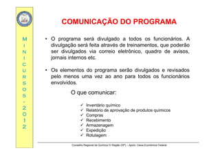 COMUNICAÇÃO DO PROGRAMACOMUNICAÇÃO DO PROGRAMA
MM
ÇÇ
• O programa será divulgado a todos os funcionários. A
ii
nn
ii
divulgação será feita através de treinamentos, que poderão
ser divulgados via correio eletrônico, quadro de avisos,
jornais internos etc.
cc
uu
rr
j
• Os elementos do programa serão divulgados e revisados
pelo menos uma vez ao ano para todos os funcionáriosrr
ss
oo
ss
pelo menos uma vez ao ano para todos os funcionários
envolvidos.
O que comunicar:ss
--
22
00
q
 Inventário químico
 Relatório de aprovação de produtos químicos
00
11
22
 Compras
 Recebimento
 Armazenagem
 Expedição
Conselho Regional de Química IV Região (SP) – Apoio: Caixa Econômica Federal
 Expedição
 Rotulagem
 
