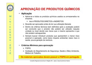 APROVAÇÃO DE PRODUTOS QUÍMICOSAPROVAÇÃO DE PRODUTOS QUÍMICOS
MM
ÇÇ
• Aplicação
 Aplica-se a todos os produtos químicos usados ou armazenados na
ii
nn
ii
empresa.
 Isto é PRODUTOS DIRETOS e INDIRETOS
 Deverão ser aprovados antes de ter sua utilização liberada
cc
uu
rr
 Dentro de critérios técnicos bem definidos após a avaliação poderá
ser concluído que o produto não poderá ser utilizado naquela
unidade ou local devido aos riscos que o mesmo apresenta e que
i l d
rr
ss
oo
ss
não existem salvaguardas.
 Sempre buscar introduzir produtos que apresentem o menor risco
possível à operação, como baixo impacto ambiental, baixo risco à
saúde pouca geração de resíduosss
--
22
00
saúde, pouca geração de resíduos.
• Critérios Mínimos para aprovação
00
11
22
 FISPQ
 Avaliação do Departamento de Segurança, Saúde e Meio Ambiente,
Médico do Trabalho.
Conselho Regional de Química IV Região (SP) – Apoio: Caixa Econômica Federal
Os materiais aprovados devem possuir aOs materiais aprovados devem possuir a FISPQ emFISPQ em portuguêsportuguês
 