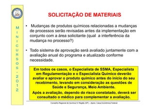 SOLICITAÇÃO DE MATERIAISSOLICITAÇÃO DE MATERIAIS
MM • Mudanças de produtos químicos relacionadas a mudanças
de processos serão revisadas antes da implementação em
ÇÇ
ii
nn
ii
de processos serão revisadas antes da implementação em
conjunto com a área solicitante (qual a interferência da
mudança no processo?)
cc
uu
rr
ç p )
• Todo sistema de aprovação será avaliado juntamente com a
avaliação anual do programa e atualizado conformerr
ss
oo
ss
avaliação anual do programa e atualizado conforme
necessidade.
ss
--
22
00
Em todos os casos, o Especialista de SSMA, Especialista
em Regulamentação e o Especialista Químico deverão
avaliar e aprovar o produto químico antes do início do seu
00
11
22
p p q
recebimento, levando em consideração as questões de
Saúde e Segurança, Meio Ambiente.
Após a avaliação dependo do risco constatado deverá ser
Conselho Regional de Química IV Região (SP) – Apoio: Caixa Econômica Federal
Após a avaliação, dependo do risco constatado, deverá ser
consultado o médico para complementar a avaliação.
 