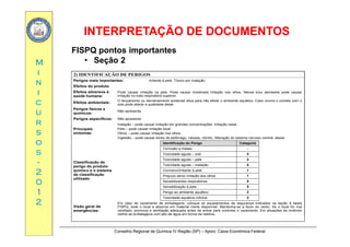 INTERPRETAÇÃO DE DOCUMENTOSINTERPRETAÇÃO DE DOCUMENTOS
MM
FISPQ pontos importantes
• Seção 2
ii
nn
ii
2) IDENTIFICAÇÃO DE PERIGOS
Perigos mais importantes: Irritante à pele. Tóxico por inalação.
Efeitos do produto
Efeitos adversos à
saúde humana:
Pode causar irritação na pele. Pode causar moderada irritação nos olhos. Névoa e/ou aerossóis pode causar
irritação no trato respiratório superior
cc
uu
rr
saúde humana: irritação no trato respiratório superior.
Efeitos ambientais:
O lançamento ou derramamento acidental dilua para não afetar o ambiente aquático. Caso ocorra o contato com o
solo pode alterar a qualidade deste.
Perigos físicos e
químicos:
Não apresenta
Perigos específicos: Não apresenta
I l ã d i it ã d t õ I it ã lrr
ss
oo
ss
Principais
sintomas:
Inalação – pode causar irritação em grandes concentrações. Irritação nasal.
Pele – pode causar irritação local.
Olhos – pode causar irritação nos olhos.
Ingestão – pode causar dores de estômago, náusea, vômito. Alteração do sistema nervoso central, ataxia.
Identificação do Perigo Categoria
Corrosão a metais -
ss
--
22
00
Classificação de
perigo do produto
químico e o sistema
de classificação
utilizado
Toxicidade aguda – oral 4
Toxicidade aguda – pele 4
Toxicidade aguda – inalação 5
Corrosivo/Irritante à pele 1
Prejuízo sério/ irritação aos olhos 1
00
11
22
utilizado
Sensibilizantes respiratórios 5
Sensibilização à pele 5
Perigo ao ambiente aquático 2
Toxicidade aquática crônica 2
Visão geral de
Em caso de vazamento de embalagens, coloque os equipamentos de segurança indicados na seção 8 desta
FISPQ, isole o local e absorva em material inerte disponível. Mantenha-se a favor do vento. Se o local for mal
Conselho Regional de Química IV Região (SP) – Apoio: Caixa Econômica Federal
Visão geral de
emergências:
FISPQ, isole o local e absorva em material inerte disponível. Mantenha se a favor do vento. Se o local for mal
ventilado, promova a ventilação adequada antes de entrar para controlar o vazamento. Em situações de incêndio
resfrie as embalagens com jato de água em forma de neblina.
 