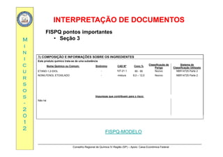 INTERPRETAÇÃO DE DOCUMENTOSINTERPRETAÇÃO DE DOCUMENTOS
MM
FISPQ pontos importantes
• Seção 3
ii
nn
ii 3) COMPOSIÇÃO E INFORMAÇÕES SOBRE OS INGREDIENTES
Este produto químico trata se de uma substância
cc
uu
rr
Este produto químico trata-se de uma substância
Nome Químico ou Comum: Sinônimo CAS Nº Conc.%
Classificação de
Perigo
Sistema de
Classificação Utilizado
ETANO-1,2-DIOL - 107-21-1 80 - 90 Nocivo NBR14725 Parte 2
NONILFENOL ETOXILADO - mistura 8,0 – 12,0 Nocivo NBR14725 Parte 2
rr
ss
oo
ss Impurezas que contribuem para o risco:ss
--
22
00
Impurezas que contribuem para o risco:
Não há
00
11
22
FISPQ-MODELO
Conselho Regional de Química IV Região (SP) – Apoio: Caixa Econômica Federal
FISPQ-MODELO
 