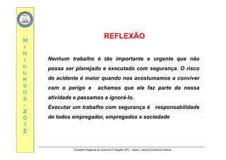 MM
REFLEXÃOREFLEXÃO
ii
nn
ii Nenhum trabalho é tão importante e urgente que não
cc
uu
rr
possa ser planejado e executado com segurança. O risco
de acidente é maior quando nos acostumamos a conviverrr
ss
oo
ss
q
com o perigo e achamos que ele faz parte da nossa
atividade e passamos a ignorá-loss
--
22
00
atividade e passamos a ignorá-lo.
Executar um trabalho com segurança é responsabilidade
de todos empregador empregados e sociedade00
11
22
de todos empregador, empregados e sociedade
Conselho Regional de Química IV Região (SP) – Apoio: Caixa Econômica Federal
 