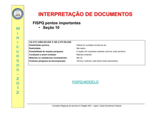 INTERPRETAÇÃO DE DOCUMENTOSINTERPRETAÇÃO DE DOCUMENTOS
MM
FISPQ pontos importantes
• Seção 10
ii
nn
ii 10) ESTABILIDADE E REATIVIDADE
cc
uu
rr
Estabilidade química: Estável em condições normais de uso
Reatividade: Não reativo
Possibilidade de reações perigosas: A reação com compostos oxidantes, alumínio, ácido perclórico
Condições a serem evitadas: Materiais oxidantes
rr
ss
oo
ss
Materiais ou substâncias incompatíveis: Não há
Produtos perigosos da decomposição: Térmica ( incêndio): pode liberar óxidos elementares
ss
--
22
00 FISPQ-MODELO00
11
22
FISPQ-MODELO
Conselho Regional de Química IV Região (SP) – Apoio: Caixa Econômica Federal
 