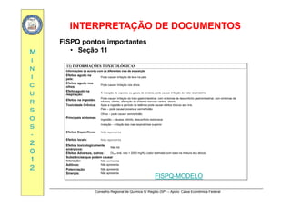 INTERPRETAÇÃO DE DOCUMENTOSINTERPRETAÇÃO DE DOCUMENTOS
MM
FISPQ pontos importantes
• Seção 11
ii
nn
ii
11) INFORMAÇÕES TOXICOLÓGICAS
Informações de acordo com as diferentes vias de exposição
Efeitos agudo na
pele:
Pode causar irritação de leve na pele.
cc
uu
rr
pele:
Efeitos agudo nos
olhos:
Pode causar irritação nos olhos.
Efeito agudo na
respiração:
A inalação de vapores ou gases do produto pode causar irritação do trato respiratório.
Efeitos na ingestão:
Pode causar irritação do trato gastrointestinal, com sintomas de desconforto gastrointestinal, com sintomas de
náusea, vômito, alteração do sistema nervoso central, ataxia.rr
ss
oo
ss
, , ç ,
Toxicidade Crônica: Após a ingestão e período de latência pode causar efeitos tóxicos aos rins.
Principais sintomas:
Pele – pode causar coceira e vermelhidão
Olhos – pode causar vermelhidão
Ingestão – náusea, vômito, desconforto estomacal
Inalação – irritação das vias respiratórias superior
ss
--
22
00
ç ç p p
Efeitos Específicos: Não apresenta
Efeitos locais: Não apresenta
Efeitos toxicologicamente
sinérgicos:
Não há
00
11
22
sinérgicos:
Efeitos Adversos, outros: DL50 oral, rato > 2000 mg/Kg (valor estimado com base na mistura dos ativos)
Substâncias que podem causar
Interação: Não conhecida
Aditivos: Não apresenta
Potenciação: Não apresenta
Si i Nã
Conselho Regional de Química IV Região (SP) – Apoio: Caixa Econômica Federal
Sinergia: Não apresenta
FISPQ-MODELO
 