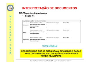 INTERPRETAÇÃO DE DOCUMENTOSINTERPRETAÇÃO DE DOCUMENTOS
MM
FISPQ pontos importantes
• Seção 14
ii
nn
ii
14) INFORMAÇÕES DE TRANSPORTES
TERRESTRE
Classe e Subclasse de Risco: Não Classificado como perigoso Número ONU: -
Nome Apropriado para o embarque: -
cc
uu
rr
TERRESTRE
Grupo de embalagem: -
N° de Risco: -
AÉREO
Classe e Subclasse de Risco: Não Classificado como perigoso Número ONU: -
Nome Apropriado para o embarque: -
rr
ss
oo
ss
AÉREO
Grupo de embalagem: -
AQUAVIÁRIO
Classe e Subclasse de Risco: Não Classificado como perigoso Número ONU: -
Nome Apropriado para o embarque: -
ss
--
22
00
p p p q
Grupo de embalagem: -
FISPQ-MODELO
00
11
22
RECOMENDADO QUE AS FISPQ SEJAM REVISADAS A CADA 3
ANOS OU SEMPRE QUE ALTERAÇÕES SIGNIFICATIVAS
Conselho Regional de Química IV Região (SP) – Apoio: Caixa Econômica Federal
FOREM REALIZADAS
 