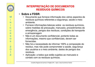 INTERPRETAÇÃO DE DOCUMENTOSINTERPRETAÇÃO DE DOCUMENTOS
RESÍDUOS QUÍMICOSRESÍDUOS QUÍMICOS
MM
QQ
•• Sobre a FDSRSobre a FDSR:
• Documento que fornece informação dos vários aspectos de
ii
nn
ii
resíduos químicos referentes a segurança, saúde e meio
ambiente.
• Fornece informações básicas sobre os resíduos químicos,
cc
uu
rr
ç q ,
sobre medidas de precaução, manuseio, procedimentos de
emergência, perigos dos resíduos, condições de transporte
e armazenagemrr
ss
oo
ss
e armazenagem
• Não é um documento confidencial, portanto todas as
informações, mesmo que confidenciais, devem ser
fornecidasss
--
22
00
fornecidas.
• Não há a necessidade de informar 100% a composição do
resíduo, mas não pode comprometer a saúde, segurança
d á i i bi t d d d i d00
11
22
dos usuários e o meio ambiente, dados de perigos dos
resíduos.
• Aplicação: a todos que estão sujeitos ao manuseio e
Conselho Regional de Química IV Região (SP) – Apoio: Caixa Econômica Federal
contato com os resíduos químicos.
 