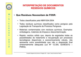 INTERPRETAÇÃO DE DOCUMENTOSINTERPRETAÇÃO DE DOCUMENTOS
RESÍDUOS QUÍMICOSRESÍDUOS QUÍMICOS
MM
QQ
•• Que Resíduos Necessitam de FDSRQue Resíduos Necessitam de FDSR:
ii
nn
ii
Que Resíduos Necessitam de FDSRQue Resíduos Necessitam de FDSR:
• Todos classificados pela NBR1004:2004
cc
uu
rr
• Todos resíduos químicos classificados como perigoso pela
Legislação de Transporte de Produtos Perigosos.
rr
ss
oo
ss
• Materiais contaminados com resíduos químicos. Exemplos:
embalagens, materiais de limpeza e descontaminação.
R j it íd ólid d i d t d t dss
--
22
00
• Rejeito: resíduo sólido que, depois de esgotadas todas as
possibilidades de tratamento e recuperação por processos
tecnológicos disponíveis e economicamente viáveis, não
00
11
22
apresente outra possibilidade que não a disposição final
ambientalmente adequada (Lei Nº 12.305, 02/08/2012 –
PNRS).
Conselho Regional de Química IV Região (SP) – Apoio: Caixa Econômica Federal
)
 