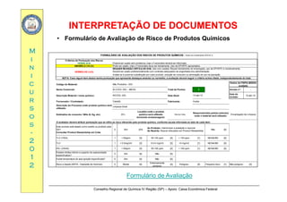 INTERPRETAÇÃO DE DOCUMENTOSINTERPRETAÇÃO DE DOCUMENTOS
MM
• Formulário de Avaliação de Risco de Produtos Químicos
FORMULÁRIO DE AVALIAÇÃO DOS RISCOS DE PRODUTOS QUÍMICOS Anexo do rocedimento GPQ 01 5
ii
nn
ii
Critérios de Pontuação dos Riscos
VERDE (0-9) Poderá ser usado sem problema, mas o Funcionário deverá ser informado.
AMARELO (10-23) Pode ser usado, mas o Funcionário deve ser treinamento. Uso de EPI/EPC apropriados.
REQUER REVISÃO CRÍTICA DE EHS. Use com cautela. Requer treinamento do empregado, uso de EPI/EPC e monitoramento.
Deverá ser usado preferencialmente com controles adequados de engenharia e/ou administração.
Avaliar se é possível substituição por outro produto, redução de consumo ou eliminação de uso na operação.
FORMULÁRIO DE AVALIAÇÃO DOS RISCOS DE PRODUTOS QUÍMICOS - Anexo do rocedimento GPQ-01.5
VERMELHO (>23)
NOTA: Caso algum item abaixo tenha pontuação que apresente destaque amarelo ou vermelho a avaliação deverá seguir o critério acima citado independentemente do total
cc
uu
rr
Código do Material:
Nome Comercial: Total de Pontos: 7 Versão n°: -
Descrição Material / nome químico: Data Atual:
Data da
revisão:
10-abr-12
F d / C t t d F b i t
NOTA: Caso algum item abaixo tenha pontuação que apresente destaque amarelo ou vermelho, a avaliação deverá seguir o critério acima citado, independentemente do total.
Não Produtivo - 003
Dados da FISPQ (MSDS)
avaliada
ÁLCOOL GEL - MEGA
ÁlCOOL GEL 10-abr-12
Canadá A darr
ss
oo
ss
Fornecedor / Contratado: Fabricante:
Descrição do Processo onde produto químico será
utilizado:
Estimativa de consumo / Mês (lt, Kg, etc):
O avaliador deverá atribuir pontuação que se refira ao risco oferecido pelo produto químico, conforme escala informada ao lado de cada item:
Local(is) onde o produto
químico será utilizado
(incluindo armazenagem):
Site de Cotia
Responsável(is) pelo(s) setor(es)
onde o material será utilizado:
Encarregado de Limpeza
Canadá Audax
Limpeza Geral
20 L
ss
--
22
00
Este produto está listado como restrito ou proibido pela
GE?
Consultar Product Stewardship em Cotia
0 Sim [24] Não [0]
TLV (TWA) 1 < 50ppm [3] 50-100 ppm [2] > 100 ppm [1] NE/NA/ND [0]
TLV 1 < 0.5mg/m3 [3] 0.5-5 mg/m3 [2] >5 mg/m3 [1] NE/NA/ND [0]
Se Proibido: Interromper a avaliação e reprovar
Se Restrito: Buscar instruções em Product Stewardship
00
11
22
PEL (OSHA) 1 < 50ppm [3] 50-100 ppm [2] > 100 ppm [1] NE/NA/ND [0]
Existem limites inferior e superior de explosividade
especificados?
0 Sim [4] Não [0]
Existe temperatura de auto-ignição especificada? 0 Sim [4] Não [0]
Risco a Saúde (NFPA - Diamante de Hommel) 0 Mortal [4]
Extremamente
perigoso
[3] Perigoso [2] Pequeno risco [1] Não perigoso [0]
Conselho Regional de Química IV Região (SP) – Apoio: Caixa Econômica Federal
Formulário de Avaliação
 