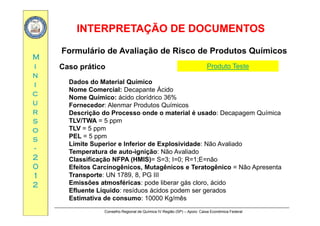 INTERPRETAÇÃO DE DOCUMENTOSINTERPRETAÇÃO DE DOCUMENTOS
MM
Formulário de Avaliação de Risco de Produtos Químicos
ii
nn
ii
Caso prático
Dados do Material Químico
N C i l D t Á id
Produto Teste
cc
uu
rr
Nome Comercial: Decapante Ácido
Nome Químico: ácido clorídrico 36%
Fornecedor: Alenmar Produtos Químicos
Descrição do Processo onde o material é usado: Decapagem Químicarr
ss
oo
ss
Descrição do Processo onde o material é usado: Decapagem Química
TLV/TWA = 5 ppm
TLV = 5 ppm
PEL = 5 ppm
ss
--
22
00
pp
Limite Superior e Inferior de Explosividade: Não Avaliado
Temperatura de auto-ignição: Não Avaliado
Classificação NFPA (HMIS)= S=3; I=0; R=1;E=não
00
11
22
Efeitos Carcinogênicos, Mutagênicos e Teratogênico = Não Apresenta
Transporte: UN 1789, 8, PG III
Emissões atmosféricas: pode liberar gás cloro, ácido
Efluente Líquido: resíduos ácidos podem ser gerados
Conselho Regional de Química IV Região (SP) – Apoio: Caixa Econômica Federal
Efluente Líquido: resíduos ácidos podem ser gerados
Estimativa de consumo: 10000 Kg/mês
 